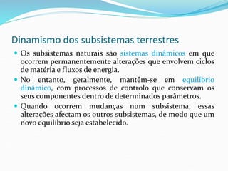Dinamismo dos subsistemas terrestres
 Os subsistemas naturais são sistemas dinâmicos em que
ocorrem permanentemente alterações que envolvem ciclos
de matéria e fluxos de energia.
 No entanto, geralmente, mantêm-se em equilíbrio
dinâmico, com processos de controlo que conservam os
seus componentes dentro de determinados parâmetros.
 Quando ocorrem mudanças num subsistema, essas
alterações afectam os outros subsistemas, de modo que um
novo equilíbrio seja estabelecido.
 