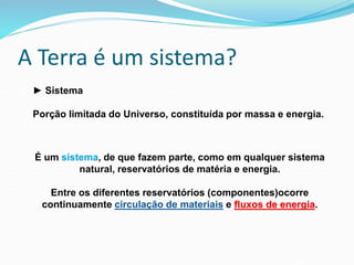 A Terra é um sistema?
É um sistema, de que fazem parte, como em qualquer sistema
natural, reservatórios de matéria e energia.
Entre os diferentes reservatórios (componentes)ocorre
continuamente circulação de materiais e fluxos de energia.
► Sistema
Porção limitada do Universo, constituída por massa e energia.
 