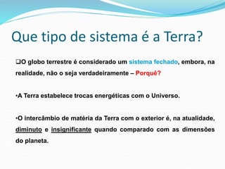 Que tipo de sistema é a Terra?
O globo terrestre é considerado um sistema fechado, embora, na
realidade, não o seja verdadeiramente – Porquê?
•A Terra estabelece trocas energéticas com o Universo.
•O intercâmbio de matéria da Terra com o exterior é, na atualidade,
diminuto e insignificante quando comparado com as dimensões
do planeta.
 