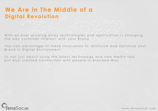 w w w . t e r r a s o c i a l . c o m
We Are in The Middle of a
Digital Revolution
W i t h a n e v e r - g r o w i n g a r r a y t e c h n o l o g i e s a n d a p p l i c a t i o n i s c h a n g i n g
t h e w a y c u s t o m e r i n t e r a c t w i t h y o u r B r a n d
Y o u c a n a d v a n t a g e o f t h e s e i n n o v a t i o n t o r e i n f o r c e a n d O p t i m i z e y o u r
B r a n d i n D i g i t a l E n v i r o n m e n t
i t s n o t j u s t a b o u t u s i n g t h e l a t e s t t e c h n o l o g y a n d n e w m e d i a t o o l
b u t a l s o c r e a t e d c o n n e c t i o n w i t h p e o p l e i n B r a n d e d W a y
 
