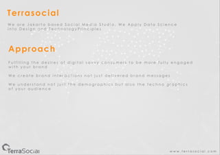 w w w . t e r r a s o c i a l . c o m
Terrasocial
Approach
W e a r e J a k a r t a b a s e d S o c i a l M e d i a S t u d i o , W e A p p l y D a t a S c i e n c e
i n t o D e s i g n a n d T e c h n o l o g y P r i n c i p l e s
F u l f i l l i n g t h e d e s i r e s o f d i g i t a l s a v v y c o n s u m e r s t o b e m o r e f u l l y e n g a g e d
w i t h y o u r b r a n d
W e c r e a t e b r a n d i n t e r a c t i o n s n o t j u s t d e l i v e r e d b r a n d m e s s a g e s
W e u n d e r s t a n d n o t j u s t t h e d e m o g r a p h i c s b u t a l s o t h e t e c h n o g r a p h i c s
o f y o u r a u d i e n c e
 