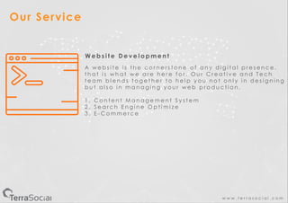 w w w . t e r r a s o c i a l . c o m
Our Service
W e b s i t e D e v e l o p m e n t
A w e b s i t e i s t h e c o r n e r s t o n e o f a n y d i g i t a l p r e s e n c e .
t h a t i s w h a t w e a r e h e r e f o r . O u r C r e a t i v e a n d T e c h
t e a m b l e n d s t o g e t h e r t o h e l p y o u n o t o n l y i n d e s i g n i n g
b u t a l s o i n m a n a g i n g y o u r w e b p r o d u c t i o n .
1 . C o n t e n t M a n a g e m e n t S y s t e m
2 . S e a r c h E n g i n e O p t i m i z e
3 . E - C o m m e r c e
 