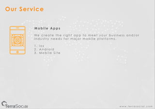 w w w . t e r r a s o c i a l . c o m
Our Service
M o b i l e A p p s
W e c r e a t e t h e r i g h t a p p t o m e e t y o u r b u s i n e s s a n d / o r
i n d u s t r y n e e d s f o r m a j o r m o b i l e p l a t f o r m s .
1 . i o s
2 . A n d r o i d
3 . M o b i l e S i t e
 