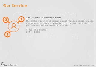 w w w . t e r r a s o c i a l . c o m
Our Service
S o c i a l M e d i a M a n a g e m e n t
O u r d a t a - d r i v e n a n d e n g a g e m e n t f o c u s e d s o c i a l m e d i a
m a n a g e m e n t s e r v i c e s e n a b l e s y o u t o g e t t h e m o s t o f
y o u r o w n e d s o c i a l m e d i a c h a n n e l s .
1 . G e t t i n g S o c i a l
2 . F u l l S o c i a l
 