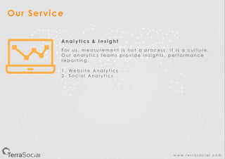 w w w . t e r r a s o c i a l . c o m
Our Service
A n a l y t i c s & I n s i g h t
F o r u s , m e a s u r e m e n t i s n o t a p r o c e s s , i t i s a c u l t u r e .
O u r a n a l y t i c s t e a m s p r o v i d e i n s i g h t s , p e r f o r m a n c e
r e p o r t i n g .
1 . W e b s i t e A n a l y t i c s
2 . S o c i a l A n a l y t i c s
 