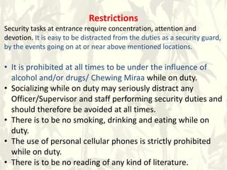Restrictions
Security tasks at entrance require concentration, attention and
devotion. It is easy to be distracted from the duties as a security guard,
by the events going on at or near above mentioned locations.
• It is prohibited at all times to be under the influence of
alcohol and/or drugs/ Chewing Miraa while on duty.
• Socializing while on duty may seriously distract any
Officer/Supervisor and staff performing security duties and
should therefore be avoided at all times.
• There is to be no smoking, drinking and eating while on
duty.
• The use of personal cellular phones is strictly prohibited
while on duty.
• There is to be no reading of any kind of literature.
 