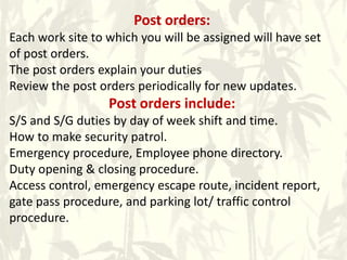 Post orders:
Each work site to which you will be assigned will have set
of post orders.
The post orders explain your duties
Review the post orders periodically for new updates.
Post orders include:
S/S and S/G duties by day of week shift and time.
How to make security patrol.
Emergency procedure, Employee phone directory.
Duty opening & closing procedure.
Access control, emergency escape route, incident report,
gate pass procedure, and parking lot/ traffic control
procedure.
 