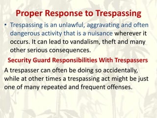 Proper Response to Trespassing
• Trespassing is an unlawful, aggravating and often
dangerous activity that is a nuisance wherever it
occurs. It can lead to vandalism, theft and many
other serious consequences.
Security Guard Responsibilities With Trespassers
A trespasser can often be doing so accidentally,
while at other times a trespassing act might be just
one of many repeated and frequent offenses.
 