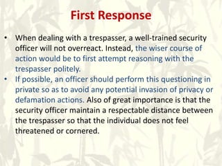 First Response
• When dealing with a trespasser, a well-trained security
officer will not overreact. Instead, the wiser course of
action would be to first attempt reasoning with the
trespasser politely.
• If possible, an officer should perform this questioning in
private so as to avoid any potential invasion of privacy or
defamation actions. Also of great importance is that the
security officer maintain a respectable distance between
the trespasser so that the individual does not feel
threatened or cornered.
 