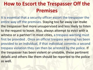How to Escort the Trespasser Off the
Premises
It is essential that a security officer escort the trespasser the
entire way off the premises. Staying too far away can make
the trespasser feel more unsupervised and less likely to listen
to the request to leave. Also, always attempt to evict with a
witness or a partner! In most cities, a trespass warning must
first be provided . Once an official trespass warning has been
provided to an individual, if that individual commits a second
trespass violation they can then be arrested by the police. If
the trespasser has been violent or unstable, these pertinent
details and others like them should be reported to the police
as well.
 