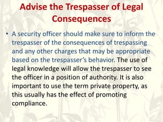 Advise the Trespasser of Legal
Consequences
• A security officer should make sure to inform the
trespasser of the consequences of trespassing
and any other charges that may be appropriate
based on the trespasser’s behavior. The use of
legal knowledge will allow the trespasser to see
the officer in a position of authority. It is also
important to use the term private property, as
this usually has the effect of promoting
compliance.
 