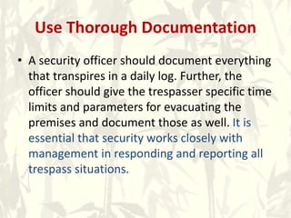 Use Thorough Documentation
• A security officer should document everything
that transpires in a daily log. Further, the
officer should give the trespasser specific time
limits and parameters for evacuating the
premises and document those as well. It is
essential that security works closely with
management in responding and reporting all
trespass situations.
 