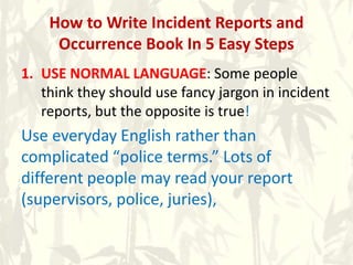 How to Write Incident Reports and
Occurrence Book In 5 Easy Steps
1. USE NORMAL LANGUAGE: Some people
think they should use fancy jargon in incident
reports, but the opposite is true!
Use everyday English rather than
complicated “police terms.” Lots of
different people may read your report
(supervisors, police, juries),
 