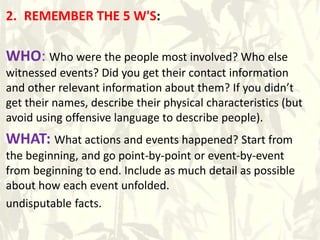 2. REMEMBER THE 5 W'S:
WHO: Who were the people most involved? Who else
witnessed events? Did you get their contact information
and other relevant information about them? If you didn’t
get their names, describe their physical characteristics (but
avoid using offensive language to describe people).
WHAT: What actions and events happened? Start from
the beginning, and go point-by-point or event-by-event
from beginning to end. Include as much detail as possible
about how each event unfolded.
undisputable facts.
 