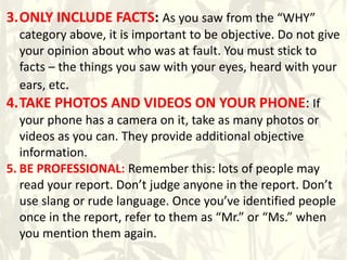 3.ONLY INCLUDE FACTS: As you saw from the “WHY”
category above, it is important to be objective. Do not give
your opinion about who was at fault. You must stick to
facts – the things you saw with your eyes, heard with your
ears, etc.
4.TAKE PHOTOS AND VIDEOS ON YOUR PHONE: If
your phone has a camera on it, take as many photos or
videos as you can. They provide additional objective
information.
5. BE PROFESSIONAL: Remember this: lots of people may
read your report. Don’t judge anyone in the report. Don’t
use slang or rude language. Once you’ve identified people
once in the report, refer to them as “Mr.” or “Ms.” when
you mention them again.
 