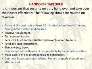 HANDOVER TAKEOVER
It is important that security on duty hand over and take over
their posts effectively. The following should be routine on
takeover:
• Arrive at the post duty at least 10 minutes before the shift timing,
having already eaten and dressed.
• Takeover equipment.
• Test communication.
• Receive a brief on the situation and events about to occur.
• Read any post instructions.
• Sign any duty book.
• Familiarized self with area of responsibility by an initial inspection.
• Make a note of any discrepancies or deficiencies.
• Don't not leaves post until relived. Remain properly dressed until
after relived
 