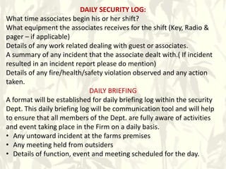 DAILY SECURITY LOG:
What time associates begin his or her shift?
What equipment the associates receives for the shift (Key, Radio &
pager – if applicable)
Details of any work related dealing with guest or associates.
A summary of any incident that the associate dealt with.( If incident
resulted in an incident report please do mention)
Details of any fire/health/safety violation observed and any action
taken.
DAILY BRIEFING
A format will be established for daily briefing log within the security
Dept. This daily briefing log will be communication tool and will help
to ensure that all members of the Dept. are fully aware of activities
and event taking place in the Firm on a daily basis.
• Any untoward incident at the farms premises
• Any meeting held from outsiders
• Details of function, event and meeting scheduled for the day.
 