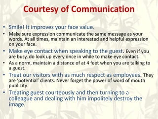 Courtesy of Communication
• Smile! It improves your face value.
• Make sure expression communicate the same message as your
words. At all times, maintain an interested and helpful expression
on your face.
• Make eye contact when speaking to the guest. Even if you
are busy, do look up every once in while to make eye contact.
• As a norm, maintain a distance of at 4 feet when you are talking to
a guest.
• Treat our visitors with as much respect as employees. They
are ‘potential’ clients. Never forget the power of word of mouth
publicity
• Treating guest courteously and then turning to a
colleague and dealing with him impolitely destroy the
image.
 