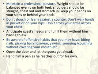 • Maintain a professional posture. Weight should be
balanced evenly on both feet, shoulders should be
straight, chest out and stomach in. keep your hands on
your sides or behind your back.
• Don’t slouch or learn against a counter. Don’t walk hands
in pocket or on your hips. Don’t cross your arms across
your chest.
• Anticipate guest’s needs and fulfill them without him
having to ask.
• Be aware of offensive habits that you may have: biting
nails, picking hair/nose/ear, yawing, sneezing /coughing
without covering your mouth etc.
• Open the door and let the guest get ahead.
• Hand him a pen as he reaches out for his own.
 