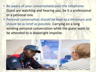 • Be aware of your conversations over the telephone.
Guest are watching and hearing you, be it a professional
or a personal one.
• Personal conversation should be kept to a minimum and
should be as brief as possible. Carrying on a long
winding personal conversation while the guest waits to
be attended to is downright impolite.
 