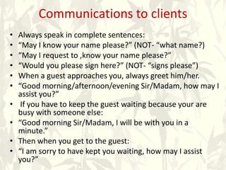 Communications to clients
• Always speak in complete sentences:
• “May I know your name please?” (NOT- “what name?)
• “May I request to ,know your name please?”
• “Would you please sign here?” (NOT- “signs please”)
• When a guest approaches you, always greet him/her.
• “Good morning/afternoon/evening Sir/Madam, how may I
assist you?”
• If you have to keep the guest waiting because your are
busy with someone else:
• “Good morning Sir/Madam, I will be with you in a
minute.”
• Then when you get to the guest:
• “I am sorry to have kept you waiting, how may I assist
you?”
 