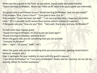 When you see a guest in the Farm as you patrol, always smile and greet him/her.
“Good morning Sir/Madam, Never say “Hello or Hi” even it the guest greet you informally.
To a guest who is well known to you: “Good morning Sir/Madam, how are you today?”
If he answers “Fine, I love it here?” “I am glad to hear that Sir.”
If he answers “I have not been too well”: “I am sorry to hear that; I hope you are better
soon.” (If it is possible verify reason thus convey concern person or superior.)
If the guest asks you “How are you” first: “Very well, thank you, and you, Sir/Madam?”
To well come back regular guest
“Good morning Sir/Madam, it’s nice to see you back again.”
“Good morning Sir/Madam, welcome back.”
When the guest asks you for something that you can provide:
“Certainly Sir/Madam”
(Not – “right”, “of course”, Yeah”, “ok”)
When the guest asks you for something that you cannot provide, (getting street food in
banquet, weapon, pet,)
Step 1: apologize for your inability to meet with the guest’s request.
“I am afraid Sir/Madam” or “I am sorry Sir/Madam” kindly wait for moment, let me call my
security officer for further assistance.”
 