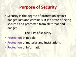 Purpose of Security
• Security is the degree of protection against
danger, loss and criminals. It is a state of being
secured and protected from all threat and
danger.
The 3 Ps of security
• Protection of people
• Protection of material and installations.
• Protection of information
 