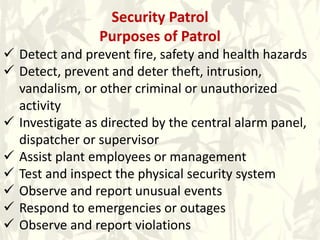 Security Patrol
Purposes of Patrol
 Detect and prevent fire, safety and health hazards
 Detect, prevent and deter theft, intrusion,
vandalism, or other criminal or unauthorized
activity
 Investigate as directed by the central alarm panel,
dispatcher or supervisor
 Assist plant employees or management
 Test and inspect the physical security system
 Observe and report unusual events
 Respond to emergencies or outages
 Observe and report violations
 