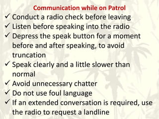 Communication while on Patrol
 Conduct a radio check before leaving
 Listen before speaking into the radio
 Depress the speak button for a moment
before and after speaking, to avoid
truncation
 Speak clearly and a little slower than
normal
 Avoid unnecessary chatter
 Do not use foul language
 If an extended conversation is required, use
the radio to request a landline
 