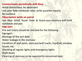 Communicate periodically with Base
Avoid distractions; be observant
Use your field notebook; later, write accurate reports
Be cautious
Observation while on patrol
See Hear Smell Touch Taste & Assist your memory with field
notebook and pen
FIRE EXIT
Fire exit Entire should be checked for the following
Signage’s
Blockage of fire exit door
Water leakage in the staircase
Condition of wall paint, staircase/wall cracks, handrail, window,
louver, etc.
Checking of regular lights and emergency lights
Shaft doors
Cleaning of staircase to be reported to concerned dept.
 