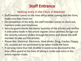 Staff Entrance
Making entry in the Clock in Machine
• Staff member comes to the time office while coming into the Farm,
make sure they Clock inn
• On completion of the duty, the staff member comes to Clock out,
maintain order and timeliness.
• Security guard checks the items/ quantity of the articles and verifies
it with entry made in the article register. Once satisfied, he sign out
the security column/ strikes through the entry and allows the staff
member to take out the articles.
• Please Not: Electrical, Electronic, Hard drinks, Drug, Cracker, Floppy,
CD, cassette are not permitted to be taken inside the Farm.
• If carrying more than Ksh 20,000/-it needs to be disclosed to the
time office guard at the time of taking it inside and entry in the
article register made.
 