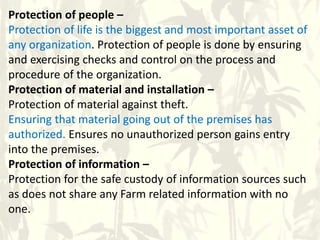Protection of people –
Protection of life is the biggest and most important asset of
any organization. Protection of people is done by ensuring
and exercising checks and control on the process and
procedure of the organization.
Protection of material and installation –
Protection of material against theft.
Ensuring that material going out of the premises has
authorized. Ensures no unauthorized person gains entry
into the premises.
Protection of information –
Protection for the safe custody of information sources such
as does not share any Farm related information with no
one.
 