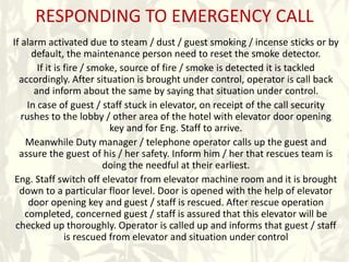 RESPONDING TO EMERGENCY CALL
If alarm activated due to steam / dust / guest smoking / incense sticks or by
default, the maintenance person need to reset the smoke detector.
If it is fire / smoke, source of fire / smoke is detected it is tackled
accordingly. After situation is brought under control, operator is call back
and inform about the same by saying that situation under control.
In case of guest / staff stuck in elevator, on receipt of the call security
rushes to the lobby / other area of the hotel with elevator door opening
key and for Eng. Staff to arrive.
Meanwhile Duty manager / telephone operator calls up the guest and
assure the guest of his / her safety. Inform him / her that rescues team is
doing the needful at their earliest.
Eng. Staff switch off elevator from elevator machine room and it is brought
down to a particular floor level. Door is opened with the help of elevator
door opening key and guest / staff is rescued. After rescue operation
completed, concerned guest / staff is assured that this elevator will be
checked up thoroughly. Operator is called up and informs that guest / staff
is rescued from elevator and situation under control
 