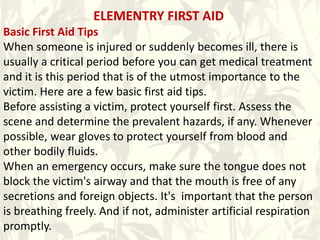 ELEMENTRY FIRST AID
Basic First Aid Tips
When someone is injured or suddenly becomes ill, there is
usually a critical period before you can get medical treatment
and it is this period that is of the utmost importance to the
victim. Here are a few basic first aid tips.
Before assisting a victim, protect yourself first. Assess the
scene and determine the prevalent hazards, if any. Whenever
possible, wear gloves to protect yourself from blood and
other bodily fluids.
When an emergency occurs, make sure the tongue does not
block the victim's airway and that the mouth is free of any
secretions and foreign objects. It's important that the person
is breathing freely. And if not, administer artificial respiration
promptly.
 