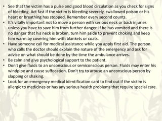• See that the victim has a pulse and good blood circulation as you check for signs
of bleeding. Act fast if the victim is bleeding severely, swallowed poison or his
heart or breathing has stopped. Remember every second counts.
• It's vitally important not to move a person with serious neck or back injuries
unless you have to save him from further danger. If he has vomited and there is
no danger that his neck is broken, turn him aside to prevent choking and keep
him warm by covering him with blankets or coats.
• Have someone call for medical assistance while you apply first aid. The person
who calls the doctor should explain the nature of the emergency and ask for
advice on what should be done by the time the ambulance arrives.
• Be calm and give psychological support to the patient.
• Don't give fluids to an unconscious or semiconscious person. Fluids may enter his
windpipe and cause suffocation. Don't try to arouse an unconscious person by
slapping or shaking.
• Look for an emergency medical identification card to find out if the victim is
allergic to medicines or has any serious health problems that require special care.
 
