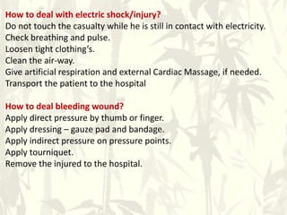 How to deal with electric shock/injury?
Do not touch the casualty while he is still in contact with electricity.
Check breathing and pulse.
Loosen tight clothing’s.
Clean the air-way.
Give artificial respiration and external Cardiac Massage, if needed.
Transport the patient to the hospital
How to deal bleeding wound?
Apply direct pressure by thumb or finger.
Apply dressing – gauze pad and bandage.
Apply indirect pressure on pressure points.
Apply tourniquet.
Remove the injured to the hospital.
 