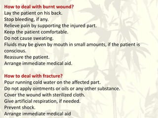 How to deal with burnt wound?
Lay the patient on his back.
Stop bleeding, if any.
Relieve pain by supporting the injured part.
Keep the patient comfortable.
Do not cause sweating.
Fluids may be given by mouth in small amounts, if the patient is
conscious.
Reassure the patient.
Arrange immediate medical aid.
How to deal with fracture?
Pour running cold water on the affected part.
Do not apply ointments or oils or any other substance.
Cover the wound with sterilized cloth.
Give artificial respiration, if needed.
Prevent shock.
Arrange immediate medical aid
 