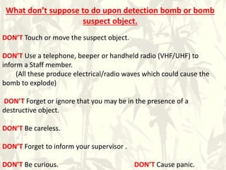 What don’t suppose to do upon detection bomb or bomb
suspect object.
DON’T Touch or move the suspect object.
DON’T Use a telephone, beeper or handheld radio (VHF/UHF) to
inform a Staff member.
(All these produce electrical/radio waves which could cause the
bomb to explode)
DON’T Forget or ignore that you may be in the presence of a
destructive object.
DON’T Be careless.
DON’T Forget to inform your supervisor .
DON’T Be curious. DON’T Cause panic.
 