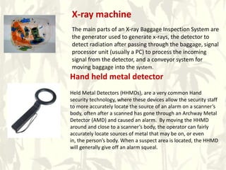 X-ray machine
The main parts of an X-ray Baggage Inspection System are
the generator used to generate x-rays, the detector to
detect radiation after passing through the baggage, signal
processor unit (usually a PC) to process the incoming
signal from the detector, and a conveyor system for
moving baggage into the system.
Hand held metal detector
Held Metal Detectors (HHMDs), are a very common Hand
security technology, where these devices allow the security staff
to more accurately locate the source of an alarm on a scanner’s
body, often after a scanned has gone through an Archway Metal
Detector (AMD) and caused an alarm. By moving the HHMD
around and close to a scanner’s body, the operator can fairly
accurately locate sources of metal that may be on, or even
in, the person’s body. When a suspect area is located, the HHMD
will generally give off an alarm squeal.
 