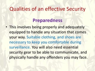 Qualities of an effective Security
Preparedness
• This involves being properly and adequately
equipped to handle any situation that comes
your way. Suitable clothing, and shoes are
necessary to keep you comfortable during
surveillance. You will also need essential
security gear to be able to communicate, and
physically handle any offenders you may face.
 