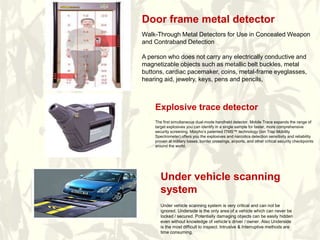 Explosive trace detector
The first simultaneous dual-mode handheld detector, Mobile Trace expands the range of
target explosives you can identify in a single sample for faster, more comprehensive
security screening. Morpho’s patented ITMS™ technology (Ion Trap Mobility
Spectrometer) offers you the explosives and narcotics detection sensitivity and reliability
proven at military bases, border crossings, airports, and other critical security checkpoints
around the world.
Under vehicle scanning
system
Under vehicle scanning system is very critical and can not be
ignored. Underside is the only area of a vehicle which can never be
locked / secured. Potentially damaging objects can be easily hidden
even without knowledge of vehicle’s driver / owner. Also Underside
is the most difficult to inspect. Intrusive & Interruptive methods are
time consuming.
Door frame metal detector
Walk-Through Metal Detectors for Use in Concealed Weapon
and Contraband Detection
A person who does not carry any electrically conductive and
magnetizable objects such as metallic belt buckles, metal
buttons, cardiac pacemaker, coins, metal-frame eyeglasses,
hearing aid, jewelry, keys, pens and pencils,
 
