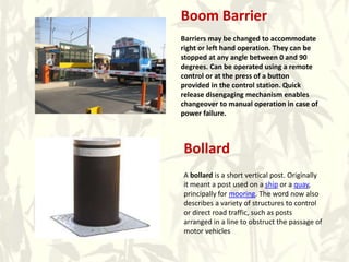 Boom Barrier
Barriers may be changed to accommodate
right or left hand operation. They can be
stopped at any angle between 0 and 90
degrees. Can be operated using a remote
control or at the press of a button
provided in the control station. Quick
release disengaging mechanism enables
changeover to manual operation in case of
power failure.
Bollard
A bollard is a short vertical post. Originally
it meant a post used on a ship or a quay,
principally for mooring. The word now also
describes a variety of structures to control
or direct road traffic, such as posts
arranged in a line to obstruct the passage of
motor vehicles
 