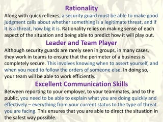 Rationality
Along with quick reflexes, a security guard must be able to make good
judgment calls about whether something is a legitimate threat, and if
it is a threat, how big it is. Rationality relies on making sense of each
aspect of the situation and being able to predict how it will play out.
Leader and Team Player
Although security guards are rarely seen in groups, in many cases,
they work in teams to ensure that the perimeter of a business is
completely secure. This involves knowing when to assert yourself, and
when you need to follow the orders of someone else. In doing so,
your team will be able to work efficiently.
Excellent Communication Skills
Between reporting to your employer, to your teammates, and to the
public, you need to be able to explain what you are doing quickly and
effectively – everything from your current status to the type of threat
you are facing. This ensures that you are able to direct the situation in
the safest way possible.
 