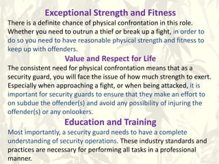 Exceptional Strength and Fitness
There is a definite chance of physical confrontation in this role.
Whether you need to outrun a thief or break up a fight, in order to
do so you need to have reasonable physical strength and fitness to
keep up with offenders.
Value and Respect for Life
The consistent need for physical confrontation means that as a
security guard, you will face the issue of how much strength to exert.
Especially when approaching a fight, or when being attacked, it is
important for security guards to ensure that they make an effort to
on subdue the offender(s) and avoid any possibility of injuring the
offender(s) or any onlookers.
Education and Training
Most importantly, a security guard needs to have a complete
understanding of security operations. These industry standards and
practices are necessary for performing all tasks in a professional
manner.
 