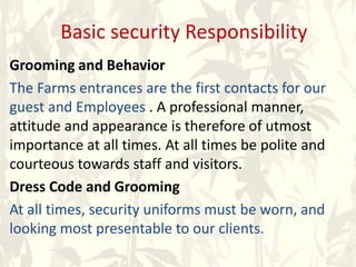 Basic security Responsibility
Grooming and Behavior
The Farms entrances are the first contacts for our
guest and Employees . A professional manner,
attitude and appearance is therefore of utmost
importance at all times. At all times be polite and
courteous towards staff and visitors.
Dress Code and Grooming
At all times, security uniforms must be worn, and
looking most presentable to our clients.
 