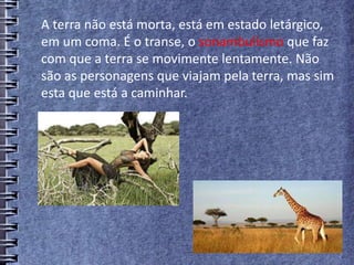 A terra não está morta, está em estado letárgico,
em um coma. É o transe, o sonambulismo que faz
com que a terra se movimente lentamente. Não
são as personagens que viajam pela terra, mas sim
esta que está a caminhar.
 