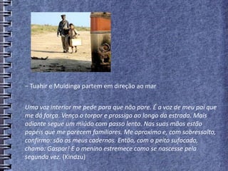 − Tuahir e Muidinga partem em direção ao mar
Uma voz interior me pede para que não pare. É a voz de meu pai que
me dá força. Venço o torpor e prossigo ao longo da estrada. Mais
adiante segue um miúdo com passo lento. Nas suas mãos estão
papéis que me parecem familiares. Me aproximo e, com sobressalto,
confirmo: são os meus cadernos. Então, com o peito sufocado,
chamo: Gaspar! E o menino estremece como se nascesse pela
segunda vez. (Kindzu)
 