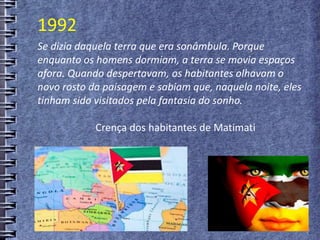 Se dizia daquela terra que era sonâmbula. Porque
enquanto os homens dormiam, a terra se movia espaços
afora. Quando despertavam, os habitantes olhavam o
novo rosto da paisagem e sabiam que, naquela noite, eles
tinham sido visitados pela fantasia do sonho.
Crença dos habitantes de Matimati
1992
 