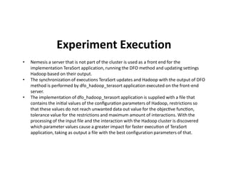Experiment Execution
• Nemesis a server that is not part of the cluster is used as a front end for the
implementation TeraSort application, running the DFO method and updating settings
Hadoop based on their output.
• The synchronization of executions TeraSort updates and Hadoop with the output of DFO
method is performed by dfo_hadoop_terasort application executed on the front-endmethod is performed by dfo_hadoop_terasort application executed on the front-end
server.
• The implementation of dfo_hadoop_terasort application is supplied with a file that
contains the ini al values of the conﬁgura on parameters of Hadoop, restrictions so
that these values do not reach unwanted data out value for the objec ve func on,
tolerance value for the restrictions and maximum amount of interactions. With the
processing of the input file and the interaction with the Hadoop cluster is discovered
which parameter values cause a greater impact for faster execu on of TeraSort
application, taking as output a file with the best configuration parameters of that.
 