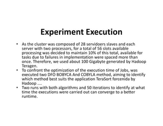 Experiment Execution
• As the cluster was composed of 28 servidoers slaves and each
server with two processors, for a total of 56 slots available
processing was decided to maintain 10% of this total, available for
tasks due to failures in implementation were spaced more than
once. Therefore, we used about 100 Gigabyte generated by Hadoop
Teragen.
once. Therefore, we used about 100 Gigabyte generated by Hadoop
Teragen.
• To confront the optimization of the execution time of Jobs, was
executed two DFO BOBYCA And COBYLA method, aiming to identify
which method best suits the application TeraSort forcenida by
Hadoop ....
• Two runs with both algorithms and 50 iterations to identify at what
time the executions were carried out can converge to a better
runtime.
 